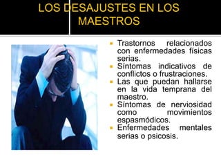 LOS DESAJUSTES EN LOS
      MAESTROS
             Trastornos relacionados
              con enfermedades físicas
              serias.
             Síntomas indicativos de
              conflictos o frustraciones.
             Las que puedan hallarse
              en la vida temprana del
              maestro.
             Síntomas de nerviosidad
              como            movimientos
              espasmódicos.
             Enfermedades mentales
              serias o psicosis.
 