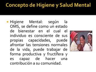    Higiene Mental: según la OMS,
    se define como un estado de
    bienestar en el cual el individuo
    es consciente de sus propias
    capacidades, puede afrontar las
    tensiones normales de la vida,
    puede trabajar de forma
    productiva y fructífera y es
    capaz de hacer una contribución
    a su comunidad.
 