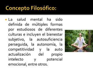    La salud mental ha sido
    definida de múltiples formas
    por estudiosos de diferentes
    culturas e incluyen el bienestar
    subjetivo, la autosuficiencia
    perseguida, la autonomía, la
    competitividad y la auto
    actualización     del     propio
    intelecto       y      potencial
    emocional, entre otros.
 