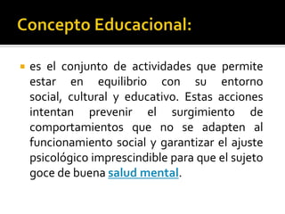    es el conjunto de actividades que permite
    estar en equilibrio con su entorno
    social, cultural y educativo. Estas acciones
    intentan prevenir el surgimiento de
    comportamientos que no se adapten al
    funcionamiento social y garantizar el ajuste
    psicológico imprescindible para que el sujeto
    goce de buena salud mental.
 
