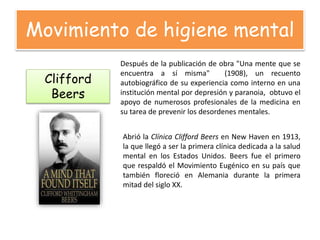 Movimiento de higiene mental
Clifford
Beers
Después de la publicación de obra "Una mente que se
encuentra a sí misma" (1908), un recuento
autobiográfico de su experiencia como interno en una
institución mental por depresión y paranoia, obtuvo el
apoyo de numerosos profesionales de la medicina en
su tarea de prevenir los desordenes mentales.
Abrió la Clínica Clifford Beers en New Haven en 1913,
la que llegó a ser la primera clínica dedicada a la salud
mental en los Estados Unidos. Beers fue el primero
que respaldó el Movimiento Eugénico en su país que
también floreció en Alemania durante la primera
mitad del siglo XX.
 