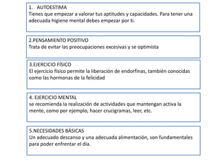 1. AUTOESTIMA
Tienes que empezar a valorar tus aptitudes y capacidades. Para tener una
adecuada higiene mental debes empezar por ti.
2.PENSAMIENTO POSITIVO
Trata de evitar las preocupaciones excesivas y se optimista
3.EJERCICIO FÍSICO
El ejercicio físico permite la liberación de endorfinas, también conocidas
como las hormonas de la felicidad
4. EJERCICIO MENTAL
se recomienda la realización de actividades que mantengan activa la
mente, como por ejemplo, hacer crucigramas, leer, etc.
5.NECESIDADES BÁSICAS
Un adecuado descanso y una adecuada alimentación, son fundamentales
para poder enfrentar el día.
 