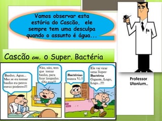 Cascão em, o Super. Bactéria
Vamos observar esta
estória do Cascão, ele
sempre tem uma desculpa
quando o assunto é água...
Professor
Utonium..
 