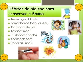 Hábitos de higiene para
conservar a Saúde.
 Beber agua filtrada;
 Tomar banho todos os dias;
 Escovar os dentes;
 Lavar as mãos;
 Cuidar dos cabelos;
 Andar calçado;
 Cortar as unhas.
 