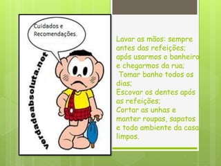 Lavar as mãos: sempre
antes das refeições;
após usarmos o banheiro
e chegarmos da rua;
Tomar banho todos os
dias;
Escovar os dentes após
as refeições;
Cortar as unhas e
manter roupas, sapatos
e todo ambiente da casa
limpos.
 