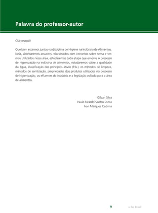 e-Tec Brasil
9
Palavra do professor-autor
Olá pessoal!
Que bom estarmos juntos na disciplina de Higiene na Indústria de Alimentos.
Nela, abordaremos assuntos relacionados com conceitos sobre tema e ter-
mos utilizados nessa área, estudaremos cada etapa que envolve o processo
de higienização na indústria de alimentos, estudaremos sobre a qualidade
da água, classiﬁcação dos princípios ativos (P.A.), os métodos de limpeza,
métodos de sanitização, propriedades dos produtos utilizados no processo
de higienização, os eﬂuentes da indústria e a legislação voltada para a área
de alimentos.
Gilvan Silva
Paulo Ricardo Santos Dutra
Ivan Marques Cadima
Hig_Ind_Alim.indb 9
Hig_Ind_Alim.indb 9 19/01/11 15:30
19/01/11 15:30
 