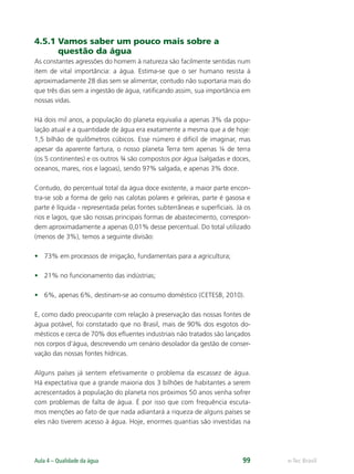 e-Tec Brasil
Aula 4 – Qualidade da água 99
4.5.1 Vamos saber um pouco mais sobre a
questão da água
As constantes agressões do homem à natureza são facilmente sentidas num
item de vital importância: a água. Estima-se que o ser humano resista à
aproximadamente 28 dias sem se alimentar, contudo não suportaria mais do
que três dias sem a ingestão de água, ratiﬁcando assim, sua importância em
nossas vidas.
Há dois mil anos, a população do planeta equivalia a apenas 3% da popu-
lação atual e a quantidade de água era exatamente a mesma que a de hoje:
1,5 bilhão de quilômetros cúbicos. Esse número é difícil de imaginar, mas
apesar da aparente fartura, o nosso planeta Terra tem apenas ¼ de terra
(os 5 continentes) e os outros ¾ são compostos por água (salgadas e doces,
oceanos, mares, rios e lagoas), sendo 97% salgada, e apenas 3% doce.
Contudo, do percentual total da água doce existente, a maior parte encon-
tra-se sob a forma de gelo nas calotas polares e geleiras, parte é gasosa e
parte é líquida - representada pelas fontes subterrâneas e superﬁciais. Já os
rios e lagos, que são nossas principais formas de abastecimento, correspon-
dem aproximadamente a apenas 0,01% desse percentual. Do total utilizado
(menos de 3%), temos a seguinte divisão:
• 73% em processos de irrigação, fundamentais para a agricultura;
• 21% no funcionamento das indústrias;
• 6%, apenas 6%, destinam-se ao consumo doméstico (CETESB, 2010).
E, como dado preocupante com relação à preservação das nossas fontes de
água potável, foi constatado que no Brasil, mais de 90% dos esgotos do-
mésticos e cerca de 70% dos eﬂuentes industriais não tratados são lançados
nos corpos d’água, descrevendo um cenário desolador da gestão de conser-
vação das nossas fontes hídricas.
Alguns países já sentem efetivamente o problema da escassez de água.
Há expectativa que a grande maioria dos 3 bilhões de habitantes a serem
acrescentados à população do planeta nos próximos 50 anos venha sofrer
com problemas de falta de água. É por isso que com frequência escuta-
mos menções ao fato de que nada adiantará a riqueza de alguns países se
eles não tiverem acesso à água. Hoje, enormes quantias são investidas na
Hig_Ind_Alim.indb 99
Hig_Ind_Alim.indb 99 19/01/11 15:30
19/01/11 15:30
 