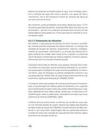 Higiene na Indústria de Alimentos
e-Tec Brasil 100
pesquisa de processos de dessalinização da água. Essa tecnologia permi-
tiria a utilização das águas dos mares e oceanos, mas apesar de todo o
investimento, não se tem perspectiva factível de utilização das águas do
mar para consumo humano.
Nós, brasileiros, somos privilegiados nesse ponto. Nosso país possui 13,7%
do total da água doce do planeta, sendo que 80% desse valor está nos rios
da Amazônia – daí mais uma razão para constantemente vermos o mundo
dando palpites e preocupado com a forma que estamos utilizando os recur-
sos daquela região.
4.5.1.1 Tratamento de eﬂuentes
Na indústria, a água participa do processo de várias maneiras e quantida-
des: fazendo parte da composição do produto elaborado, na utilização das
atividades de lavagens de utensílios, equipamentos, máquinas, instalações,
sistemas de aquecimento, resfriamento e, as oriundas dos sistemas de es-
gotos sanitários da unidade fabril. Dessa forma, é gerado um substancial
volume de águas contaminadas por resíduos orgânicos, minerais e gasosos,
constituindo assim os chamados eﬂuentes líquidos.
A poluição hídrica pode ser deﬁnida como qualquer alteração física (mate-
riais sólidos em suspensão), química (substâncias dissolvidas ou com poten-
cial solubilização) ou biológica (microrganismos) da qualidade de um manan-
cial hídrico, capaz de ultrapassar os padrões estabelecidos conforme o seu
uso preponderante. Padrões esses do corpo d’água (manancial hídrico) e de
lançamento, regidos pela Resolução do CONAMA 357/05.
A função do sistema das estações de tratamento de eﬂuentes é fundamen-
tada na transformação dos resíduos poluentes dissolvidos e em suspensão
para transformá-los em gases inertes e/ou sólidos sedimentáveis para a pos-
terior separação das fases sólida e líquida. Sendo assim, se não houver a for-
mação de gases inertes ou lodo estável, não podemos considerar que houve
tratamento do eﬂuente (GIORDANO, 2004).
Conforme descrito anteriormente, as diretrizes de controle de carga orgâ-
nica em eﬂuentes líquidos de origem industrial são regidas pelo Ministério
do Meio Ambiente através do CONAMA (Conselho Nacional do Meio Am-
biente) e, que estas sofrem especiﬁcações dos seus parâmetros conforme
o estado da União. Para avaliação da carga poluente dos eﬂuentes, alguns
parâmetros são utilizados através da:
Hig_Ind_Alim.indb 100
Hig_Ind_Alim.indb 100 19/01/11 15:30
19/01/11 15:30
 