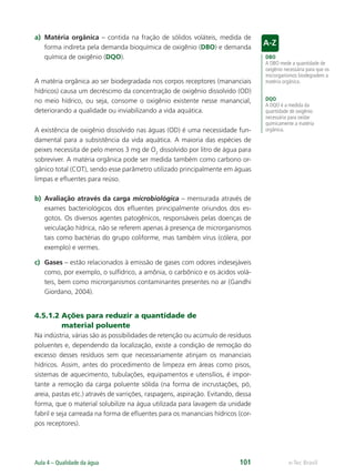 DBO
A DBO mede a quantidade de
oxigênio necessária para que os
microrganismos biodegradem a
matéria orgânica.
DQO
A DQO é a medida da
quantidade de oxigênio
necessária para oxidar
quimicamente a matéria
orgânica.
e-Tec Brasil
Aula 4 – Qualidade da água 101
a) Matéria orgânica – contida na fração de sólidos voláteis, medida de
forma indireta pela demanda bioquímica de oxigênio (DBO) e demanda
química de oxigênio (DQO).
A matéria orgânica ao ser biodegradada nos corpos receptores (mananciais
hídricos) causa um decréscimo da concentração de oxigênio dissolvido (OD)
no meio hídrico, ou seja, consome o oxigênio existente nesse manancial,
deteriorando a qualidade ou inviabilizando a vida aquática.
A existência de oxigênio dissolvido nas águas (OD) é uma necessidade fun-
damental para a subsistência da vida aquática. A maioria das espécies de
peixes necessita de pelo menos 3 mg de O2
dissolvido por litro de água para
sobreviver. A matéria orgânica pode ser medida também como carbono or-
gânico total (COT), sendo esse parâmetro utilizado principalmente em águas
limpas e eﬂuentes para reúso.
b) Avaliação através da carga microbiológica – mensurada através de
exames bacteriológicos dos eﬂuentes principalmente oriundos dos es-
gotos. Os diversos agentes patogênicos, responsáveis pelas doenças de
veiculação hídrica, não se referem apenas à presença de microrganismos
tais como bactérias do grupo coliforme, mas também vírus (cólera, por
exemplo) e vermes.
c) Gases – estão relacionados à emissão de gases com odores indesejáveis
como, por exemplo, o sulfídrico, a amônia, o carbônico e os ácidos volá-
teis, bem como microrganismos contaminantes presentes no ar (Gandhi
Giordano, 2004).
4.5.1.2 Ações para reduzir a quantidade de
material poluente
Na indústria, várias são as possibilidades de retenção ou acúmulo de resíduos
poluentes e, dependendo da localização, existe a condição de remoção do
excesso desses resíduos sem que necessariamente atinjam os mananciais
hídricos. Assim, antes do procedimento de limpeza em áreas como pisos,
sistemas de aquecimento, tubulações, equipamentos e utensílios, é impor-
tante a remoção da carga poluente sólida (na forma de incrustações, pó,
areia, pastas etc.) através de varrições, raspagens, aspiração. Evitando, dessa
forma, que o material solubilize na água utilizada para lavagem da unidade
fabril e seja carreada na forma de eﬂuentes para os mananciais hídricos (cor-
pos receptores).
Hig_Ind_Alim.indb 101
Hig_Ind_Alim.indb 101 19/01/11 15:30
19/01/11 15:30
 