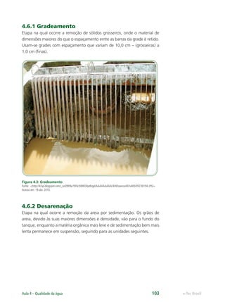 e-Tec Brasil
Aula 4 – Qualidade da água 103
4.6.1 Gradeamento
Etapa na qual ocorre a remoção de sólidos grosseiros, onde o material de
dimensões maiores do que o espaçamento entre as barras da grade é retido.
Usam-se grades com espaçamento que variam de 10,0 cm – (grosseiras) a
1,0 cm (ﬁnas).
Figura 4.3: Gradeamento
Fonte: http://4.bp.blogspot.com/_soO9FBe7DFk/SWKOXpdhqyI/AAAAAAAAAE4/tkfoxxnsoXE/s400/DSC00194.JPG.
Acesso em: 19 abr. 2010.
4.6.2 Desarenação
Etapa na qual ocorre a remoção da areia por sedimentação. Os grãos de
areia, devido às suas maiores dimensões e densidade, vão para o fundo do
tanque, enquanto a matéria orgânica mais leve e de sedimentação bem mais
lenta permanece em suspensão, seguindo para as unidades seguintes.
Hig_Ind_Alim.indb 103
Hig_Ind_Alim.indb 103 19/01/11 15:30
19/01/11 15:30
 