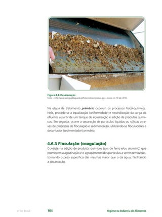 Higiene na Indústria de Alimentos
e-Tec Brasil 104
Figura 4.4: Desarenação
Fonte: http://www.saomigueldaguarda.pt/fotos/noticias/residuos.jpg.Acesso em: 19 abr. 2010.
Na etapa de tratamento primário ocorrem os processos físico-químicos.
Nela, procede-se a equalização (uniformidade) e neutralização da carga do
eﬂuente a partir de um tanque de equalização e adição de produtos quími-
cos. Em seguida, ocorre a separação de partículas líquidas ou sólidas atra-
vés de processos de ﬂoculação e sedimentação, utilizando-se ﬂoculadores e
decantador (sedimentador) primário.
4.6.3 Floculação (coagulação)
Consiste na adição de produtos químicos (sais de ferro e/ou alumínio) que
promovem a aglutinação e o agrupamento das partículas a serem removidas,
tornando o peso especíﬁco das mesmas maior que o da água, facilitando
a decantação.
Hig_Ind_Alim.indb 104
Hig_Ind_Alim.indb 104 19/01/11 15:30
19/01/11 15:30
 