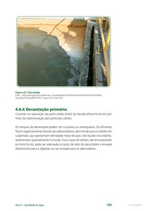 e-Tec Brasil
Aula 4 – Qualidade da água 105
Figura 4.5: Floculação
Fonte: http://www.ppe.ufrj.br/cgabh/Visita_Campo/Relat%F3rio%20da%20Visita%20Rio%20Para%EDba/
Flocula%E7%E3o%20NETA.JPG.Acesso em: 19 abr. 2010.
4.6.4 Decantação primária
Consiste na separação da parte sólida (lodo) da líquida (eﬂuente bruto) por
meio da sedimentação das partículas sólidas.
Os tanques de decantação podem ser circulares ou retangulares. Os eﬂuentes
ﬂuem vagarosamente através dos decantadores, permitindo que os sólidos em
suspensão, que apresentam densidade maior do que a do líquido circundante,
sedimentem gradualmente no fundo. Essa massa de sólidos, denominada lodo
primário bruto, pode ser adensada no poço de lodo do decantador e enviada
diretamente para a digestão ou ser enviada para os adensadores.
Hig_Ind_Alim.indb 105
Hig_Ind_Alim.indb 105 19/01/11 15:30
19/01/11 15:30
 