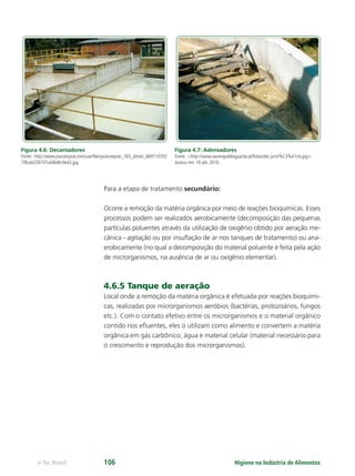 Higiene na Indústria de Alimentos
e-Tec Brasil 106
Figura 4.6: Decantadores
Fonte: http://www.pracomprar.com/userﬁles/pracomprar_165_photo_669710702
1f9cda539747ce0646c9e42.jpg
Para a etapa de tratamento secundário:
Ocorre a remoção da matéria orgânica por meio de reações bioquímicas. Esses
processos podem ser realizados aerobicamente (decomposição das pequenas
partículas poluentes através da utilização de oxigênio obtido por aeração me-
cânica - agitação ou por insuﬂação de ar nos tanques de tratamento) ou ana-
erobicamente (no qual a decomposição do material poluente é feita pela ação
de microrganismos, na ausência de ar ou oxigênio elementar).
4.6.5 Tanque de aeração
Local onde a remoção da matéria orgânica é efetuada por reações bioquími-
cas, realizadas por microrganismos aeróbios (bactérias, protozoários, fungos
etc.). Com o contato efetivo entre os microrganismos e o material orgânico
contido nos eﬂuentes, eles o utilizam como alimento e convertem a matéria
orgânica em gás carbônico, água e material celular (material necessário para
o crescimento e reprodução dos microrganismos).
Figura 4.7: Adensadores
Fonte: http://www.saomigueldaguarda.pt/fotos/dec.prim%C3%A1rio.jpg.
Acesso em: 19 abr. 2010.
Hig_Ind_Alim.indb 106
Hig_Ind_Alim.indb 106 19/01/11 15:30
19/01/11 15:30
 
