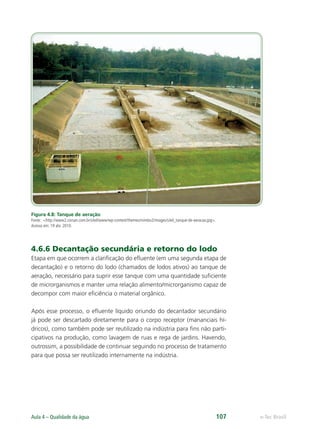 e-Tec Brasil
Aula 4 – Qualidade da água 107
Figura 4.8: Tanque de aeração
Fonte: http://www2.corsan.com.br/sitel/www/wp-content/themes/mimbo2/images/sitel_tanque-de-aeracao.jpg.
Acesso em: 19 abr. 2010.
4.6.6 Decantação secundária e retorno do lodo
Etapa em que ocorrem a clariﬁcação do eﬂuente (em uma segunda etapa de
decantação) e o retorno do lodo (chamados de lodos ativos) ao tanque de
aeração, necessário para suprir esse tanque com uma quantidade suﬁciente
de microrganismos e manter uma relação alimento/microrganismo capaz de
decompor com maior eﬁciência o material orgânico.
Após esse processo, o eﬂuente líquido oriundo do decantador secundário
já pode ser descartado diretamente para o corpo receptor (mananciais hí-
dricos), como também pode ser reutilizado na indústria para ﬁns não parti-
cipativos na produção, como lavagem de ruas e rega de jardins. Havendo,
outrossim, a possibilidade de continuar seguindo no processo de tratamento
para que possa ser reutilizado internamente na indústria.
Hig_Ind_Alim.indb 107
Hig_Ind_Alim.indb 107 19/01/11 15:30
19/01/11 15:30
 