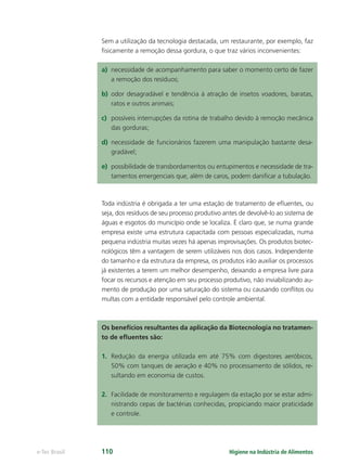 Higiene na Indústria de Alimentos
e-Tec Brasil 110
Sem a utilização da tecnologia destacada, um restaurante, por exemplo, faz
ﬁsicamente a remoção dessa gordura, o que traz vários inconvenientes:
a) necessidade de acompanhamento para saber o momento certo de fazer
a remoção dos resíduos;
b) odor desagradável e tendência à atração de insetos voadores, baratas,
ratos e outros animais;
c) possíveis interrupções da rotina de trabalho devido à remoção mecânica
das gorduras;
d) necessidade de funcionários fazerem uma manipulação bastante desa-
gradável;
e) possibilidade de transbordamentos ou entupimentos e necessidade de tra-
tamentos emergenciais que, além de caros, podem daniﬁcar a tubulação.
Toda indústria é obrigada a ter uma estação de tratamento de eﬂuentes, ou
seja, dos resíduos de seu processo produtivo antes de devolvê-lo ao sistema de
águas e esgotos do município onde se localiza. É claro que, se numa grande
empresa existe uma estrutura capacitada com pessoas especializadas, numa
pequena indústria muitas vezes há apenas improvisações. Os produtos biotec-
nológicos têm a vantagem de serem utilizáveis nos dois casos. Independente
do tamanho e da estrutura da empresa, os produtos irão auxiliar os processos
já existentes a terem um melhor desempenho, deixando a empresa livre para
focar os recursos e atenção em seu processo produtivo, não inviabilizando au-
mento de produção por uma saturação do sistema ou causando conﬂitos ou
multas com a entidade responsável pelo controle ambiental.
Os benefícios resultantes da aplicação da Biotecnologia no tratamen-
to de eﬂuentes são:
1. Redução da energia utilizada em até 75% com digestores aeróbicos,
50% com tanques de aeração e 40% no processamento de sólidos, re-
sultando em economia de custos.
2. Facilidade de monitoramento e regulagem da estação por se estar admi-
nistrando cepas de bactérias conhecidas, propiciando maior praticidade
e controle.
Hig_Ind_Alim.indb 110
Hig_Ind_Alim.indb 110 19/01/11 15:30
19/01/11 15:30
 