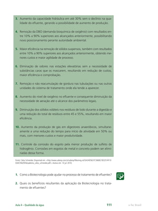e-Tec Brasil
Aula 4 – Qualidade da água 111
3. Aumento da capacidade hidráulica em até 30% sem o declínio na qua-
lidade do eﬂuente, gerando a possibilidade de aumento de produção.
4. Remoção da DBO (demanda bioquímica de oxigênio) com resultados en-
tre 10% a 90% superiores aos alcançados anteriormente, possibilitando
novo posicionamento perante autoridade ambiental.
5. Maior eﬁciência na remoção de sólidos suspensos, também com resultados
entre 10% a 90% superiores aos alcançados anteriormente, obtendo me-
nores custos e maior agilidade de processo.
6. Eliminação de odores nas estações elevatórias sem a necessidade de
substâncias caras que os mascarem, resultando em redução de custos,
maior eﬁciência e comprobação.
7. Remoção e não reacumulação de gordura nas tubulações ou nas outras
unidades do sistema de tratamento onde ela tende a aparecer.
8. Aumento do nível de oxigênio no eﬂuente e consequente diminuição da
necessidade de aeração até o alcance dos parâmetros legais.
9. Diminuição dos sólidos voláteis nos resíduos de lodo durante a digestão e
uma redução do total de resíduos entre 45 e 55%, resultando em maior
eﬁciência.
10. Aumento da produção de gás em digestores anaeróbicos, simultane-
amente a uma redução do tempo para início de atividade em 50% ou
mais, com menores custos e maior produtividade.
11. Controle da corrosão do esgoto pela menor produção de sulfeto de
hidrogênio. Corrosões em esgotos de metal e concreto podem ser elimi-
nadas dessa forma.
Fonte: Celso Schneider. Disponível em: http://www.sabesp.com.br/sabesp/ﬁlesmng.nsf/3A34D5637C566B21832574F10
044CFA6/$File/palestra_celso_schneider.pdf.Acesso em: 14 jul. 2010.
1. Como a Biotecnologia pode ajudar no processo de tratamento de eﬂuentes?
2. Quais os benefícios resultantes da aplicação da Biotecnologia no trata-
mento de eﬂuentes?
Hig_Ind_Alim.indb 111
Hig_Ind_Alim.indb 111 19/01/11 15:30
19/01/11 15:30
 