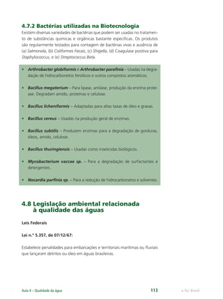 e-Tec Brasil
Aula 4 – Qualidade da água 113
4.7.2 Bactérias utilizadas na Biotecnologia
Existem diversas variedades de bactérias que podem ser usadas no tratamen-
to de substâncias químicas e orgânicas bastante especíﬁcas. Os produtos
são regularmente testados para contagem de bactérias vivas e ausência de
(a) Salmonela, (b) Coliformes Fecais, (c) Shigella, (d) Coagulase positiva para
Staphylococcus, e (e) Streptococcus Beta.
• Arthrobacter globiformis e Arthrobacter paraﬁnia – Usadas na degra-
dação de hidrocarbonetos fenólicos e outros compostos aromáticos.
• Bacillus megaterium – Para lipase, amilase, produção da enzima prote-
ase. Degradam amido, proteínas e celulose.
• Bacillus licheniformis – Adaptadas para altas taxas de óleo e graxas.
• Bacillus cereus – Usadas na produção geral de enzimas.
• Bacillus subtilis – Produzem enzimas para a degradação de gorduras,
óleos, amido, celulose.
• Bacillus thuringiensis – Usadas como inseticidas biológicos.
• Mycobacterium vaccae sp. – Para a degradação de surfactantes e
detergentes.
• Nocardia parﬁnia sp. – Para a redução de hidrocarbonetos e solventes.
4.8 Legislação ambiental relacionada
à qualidade das águas
Leis Federais
Lei n.º 5.357, de 07/12/67:
Estabelece penalidades para embarcações e territoriais marítimas ou ﬂuviais
que lançaram detritos ou óleo em águas brasileiras.
Hig_Ind_Alim.indb 113
Hig_Ind_Alim.indb 113 19/01/11 15:30
19/01/11 15:30
 