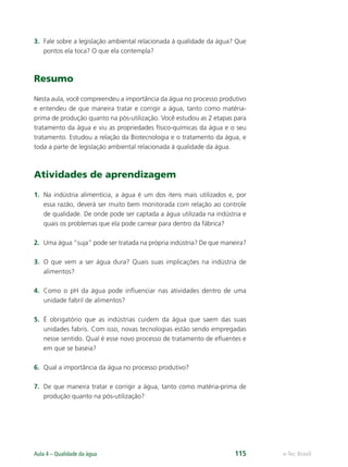 e-Tec Brasil
Aula 4 – Qualidade da água 115
3. Fale sobre a legislação ambiental relacionada à qualidade da água? Que
pontos ela toca? O que ela contempla?
Resumo
Nesta aula, você compreendeu a importância da água no processo produtivo
e entendeu de que maneira tratar e corrigir a água, tanto como matéria-
prima de produção quanto na pós-utilização. Você estudou as 2 etapas para
tratamento da água e viu as propriedades físico-químicas da água e o seu
tratamento. Estudou a relação da Biotecnologia e o tratamento da água, e
toda a parte de legislação ambiental relacionada à qualidade da água.
Atividades de aprendizagem
1. Na indústria alimentícia, a água é um dos itens mais utilizados e, por
essa razão, deverá ser muito bem monitorada com relação ao controle
de qualidade. De onde pode ser captada a água utilizada na indústria e
quais os problemas que ela pode carrear para dentro da fábrica?
2. Uma água “suja” pode ser tratada na própria indústria? De que maneira?
3. O que vem a ser água dura? Quais suas implicações na indústria de
alimentos?
4. Como o pH da água pode inﬂuenciar nas atividades dentro de uma
unidade fabril de alimentos?
5. É obrigatório que as indústrias cuidem da água que saem das suas
unidades fabris. Com isso, novas tecnologias estão sendo empregadas
nesse sentido. Qual é esse novo processo de tratamento de eﬂuentes e
em que se baseia?
6. Qual a importância da água no processo produtivo?
7. De que maneira tratar e corrigir a água, tanto como matéria-prima de
produção quanto na pós-utilização?
Hig_Ind_Alim.indb 115
Hig_Ind_Alim.indb 115 19/01/11 15:30
19/01/11 15:30
 