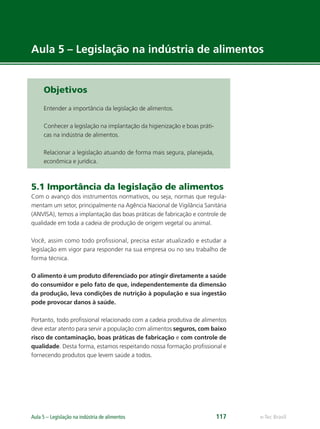 e-Tec Brasil
Aula 5 – Legislação na indústria de alimentos 117
Aula 5 – Legislação na indústria de alimentos
Objetivos
Entender a importância da legislação de alimentos.
Conhecer a legislação na implantação da higienização e boas práti-
cas na indústria de alimentos.
Relacionar a legislação atuando de forma mais segura, planejada,
econômica e jurídica.
5.1 Importância da legislação de alimentos
Com o avanço dos instrumentos normativos, ou seja, normas que regula-
mentam um setor, principalmente na Agência Nacional de Vigilância Sanitária
(ANVISA), temos a implantação das boas práticas de fabricação e controle de
qualidade em toda a cadeia de produção de origem vegetal ou animal.
Você, assim como todo proﬁssional, precisa estar atualizado e estudar a
legislação em vigor para responder na sua empresa ou no seu trabalho de
forma técnica.
O alimento é um produto diferenciado por atingir diretamente a saúde
do consumidor e pelo fato de que, independentemente da dimensão
da produção, leva condições de nutrição à população e sua ingestão
pode provocar danos à saúde.
Portanto, todo proﬁssional relacionado com a cadeia produtiva de alimentos
deve estar atento para servir a população com alimentos seguros, com baixo
risco de contaminação, boas práticas de fabricação e com controle de
qualidade. Desta forma, estamos respeitando nossa formação proﬁssional e
fornecendo produtos que levem saúde a todos.
Hig_Ind_Alim.indb 117
Hig_Ind_Alim.indb 117 19/01/11 15:30
19/01/11 15:30
 