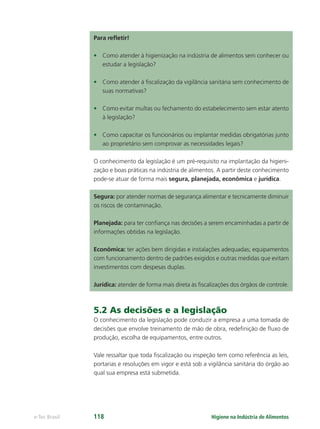 Higiene na Indústria de Alimentos
e-Tec Brasil 118
Para reﬂetir!
• Como atender à higienização na indústria de alimentos sem conhecer ou
estudar a legislação?
• Como atender à ﬁscalização da vigilância sanitária sem conhecimento de
suas normativas?
• Como evitar multas ou fechamento do estabelecimento sem estar atento
à legislação?
• Como capacitar os funcionários ou implantar medidas obrigatórias junto
ao proprietário sem comprovar as necessidades legais?
O conhecimento da legislação é um pré-requisito na implantação da higieni-
zação e boas práticas na indústria de alimentos. A partir deste conhecimento
pode-se atuar de forma mais segura, planejada, econômica e jurídica.
Segura: por atender normas de segurança alimentar e tecnicamente diminuir
os riscos de contaminação.
Planejada: para ter conﬁança nas decisões a serem encaminhadas a partir de
informações obtidas na legislação.
Econômica: ter ações bem dirigidas e instalações adequadas; equipamentos
com funcionamento dentro de padrões exigidos e outras medidas que evitam
investimentos com despesas duplas.
Jurídica: atender de forma mais direta às ﬁscalizações dos órgãos de controle.
5.2 As decisões e a legislação
O conhecimento da legislação pode conduzir a empresa a uma tomada de
decisões que envolve treinamento de mão de obra, redeﬁnição de ﬂuxo de
produção, escolha de equipamentos, entre outros.
Vale ressaltar que toda ﬁscalização ou inspeção tem como referência as leis,
portarias e resoluções em vigor e está sob a vigilância sanitária do órgão ao
qual sua empresa está submetida.
Hig_Ind_Alim.indb 118
Hig_Ind_Alim.indb 118 19/01/11 15:30
19/01/11 15:30
 