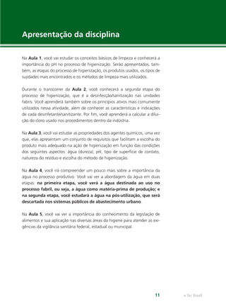 e-Tec Brasil
11
Apresentação da disciplina
Na Aula 1, você vai estudar os conceitos básicos de limpeza e conhecerá a
importância do pH no processo de higienização. Serão apresentados, tam-
bém, as etapas do processo de higienização, os produtos usados, os tipos de
sujidades mais encontrados e os métodos de limpeza mais utilizados.
Durante o transcorrer da Aula 2, você conhecerá a segunda etapa do
processo de higienização, que é a desinfecção/sanitização nas unidades
fabris. Você aprenderá também sobre os princípios ativos mais comumente
utilizados nessa atividade, além de conhecer as características e indicações
de cada desinfetante/sanitizante. Por ﬁm, você aprenderá a calcular a dilui-
ção do cloro usado nos procedimentos dentro da indústria.
Na Aula 3, você vai estudar as propriedades dos agentes químicos, uma vez
que, elas apresentam um conjunto de requisitos que facilitam a escolha do
produto mais adequado na ação de higienização em função das condições
dos seguintes aspectos: água (dureza), pH, tipo de superfície de contato,
natureza do resíduo e escolha do método de higienização.
Na Aula 4, você irá compreender um pouco mais sobre a importância da
água no processo produtivo. Você vai ver a abordagem da água em duas
etapas: na primeira etapa, você verá a água destinada ao uso no
processo fabril, ou seja, a água como matéria-prima de produção; e
na segunda etapa, você estudará a água na pós-utilização, que será
descartada nos sistemas públicos de abastecimento urbano.
Na Aula 5, você vai ver a importância do conhecimento da legislação de
alimentos e sua aplicação nas diversas áreas da higiene para atender as exi-
gências da vigilância sanitária federal, estadual ou municipal.
Hig_Ind_Alim.indb 11
Hig_Ind_Alim.indb 11 19/01/11 15:30
19/01/11 15:30
 