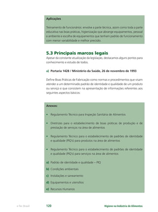 Higiene na Indústria de Alimentos
e-Tec Brasil 120
Aplicações
Treinamento de funcionários: envolve a parte técnica, assim como toda a parte
educativa nas boas práticas, higienização que abrange equipamentos, pessoal
e ambiente e escolha de equipamentos que tenham padrão de funcionamento
com menor variabilidade e melhor precisão.
5.3 Principais marcos legais
Apesar da constante atualização da legislação, destacamos alguns pontos para
conhecimento e estudo de todos.
a) Portaria 1428 / Ministério da Saúde, 26 de novembro de 1993
Deﬁne Boas Práticas de Fabricação como normas e procedimentos que visam
atender a um determinado padrão de identidade e qualidade de um produto
ou serviço e que consistem na apresentação de informações referentes aos
seguintes aspectos básicos:
Anexos:
• Regulamento Técnico para Inspeção Sanitária de Alimentos
• Diretrizes para o estabelecimento de boas práticas de produção e de
prestação de serviços na área de alimentos
• Regulamento Técnico para o estabelecimento de padrões de identidade
e qualidade (PIQ’s) para produtos na área de alimentos
• Regulamento Técnico para o estabelecimento de padrões de identidade
e qualidade (PIQ’s) para serviços na área de alimentos
a) Padrão de identidade e qualidade – PIQ
b) Condições ambientais
c) Instalações e saneamento
d) Equipamentos e utensílios
e) Recursos Humanos
Hig_Ind_Alim.indb 120
Hig_Ind_Alim.indb 120 19/01/11 15:31
19/01/11 15:31
 
