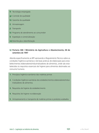 e-Tec Brasil
Aula 5 – Legislação na indústria de alimentos 121
f) Tecnologia empregada
g) Controle de qualidade
h) Garantia da qualidade
i) Armazenagem
j) Transporte
k) Programa de atendimento ao consumidor
l) Expedição e comercialização
m) Desinfecção e desinfestação
b) Portaria 368 / Ministério da Agricultura e Abastecimento, 04 de
setembro de 1997
Aborda especiﬁcamente as BPF aprovando o Regulamento Técnico sobre as
condições higiênico-sanitárias e de boas práticas de elaboração para esta-
belecimentos elaboradores/industrializadores de alimentos, onde são esta-
belecidos os requisitos essenciais de higiene para alimentos destinados ao
consumo humano.
1. Princípios higiênico-sanitários das matérias primas
2. Condições higiênico-sanitárias dos estabelecimentos elaboradores/indus-
trializadores de alimentos.
3. Requisitos de higiene do estabelecimento
4. Requisitos de higiene na elaboração
5. Armazenamento e transporte de matérias primas e produtos acabados
Hig_Ind_Alim.indb 121
Hig_Ind_Alim.indb 121 19/01/11 15:31
19/01/11 15:31
 