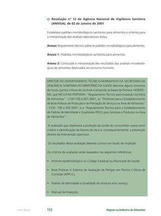 Higiene na Indústria de Alimentos
e-Tec Brasil 122
c) Resolução nº 12 da Agência Nacional de Vigilância Sanitária
(ANVISA), de 02 de Janeiro de 2001
Estabelece padrões microbiológicos sanitários para alimentos e critérios para
a interpretação das análises laboratoriais feitas.
Anexo: Regulamento técnico sobre os padrões microbiológicos para alimentos.
Anexo 1 : Padrões microbiológicos sanitários para alimentos.
Anexo 2: Conclusão e interpretação dos resultados das análises microbioló-
gicas de alimentos destinados ao consumo humano.
DIRETOR DO DEPARTAMENTO TÉCNICO-NORMATIVO DA SECRETARIA DE
VIGILÂNCIA SANITÁRIA DO MINISTÉRIO DA SAÚDE descreve alguns conceitos
de riscos, pontos críticos de controle e lançando as bases da Portaria 1428/93 -
MS, que INCLUI NA PORTARIA: “Regulamento Técnico para Inspeção Sanitária
de Alimentos” - COD-100 a 001.0001, as “Diretrizes para o Estabelecimento
de Boas Práticas de Produção e de Prestação de Serviços na Área de Alimentos”
- COD- 100 a 002.0001, e o “Regulamento Técnico para o Estabelecimento
de Padrão de Identidade e Qualidade (PIQ’s) para Serviços e Produtos na Área
de Alimentos”.
A avaliação que objetivará a proteção da saúde do consumidor usará como
critério a identiﬁcação de fatores de risco e, consequentemente, a prevenção
através da intervenção oportuna.
Os resultados dessa avaliação deverão constar em laudo de inspeção.
Os critérios de avaliação serão baseados nas seguintes referências:
• Informe epidemiológico ou Código Estadual ou Municipal de Saúde;
• Boas Práticas X Sistema de Avaliação de Perigos em Pontos Críticos de
Controle (APPCC);
• Padrão de Identidade e Qualidade de produto e/ou serviço;
• Manual de Inspeção;
Hig_Ind_Alim.indb 122
Hig_Ind_Alim.indb 122 19/01/11 15:31
19/01/11 15:31
 