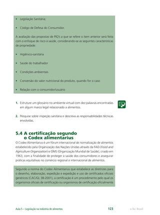 e-Tec Brasil
Aula 5 – Legislação na indústria de alimentos 123
• Legislação Sanitária;
• Código de Defesa do Consumidor.
A avaliação das propostas de PIQ’s a que se refere o item anterior será feita
com o enfoque de risco à saúde, considerando-se as seguintes características
de propriedade:
• Higiênico-sanitária
• Saúde do trabalhador
• Condições ambientais
• Conversão do valor nutricional do produto, quando for o caso
• Relação com o consumidor/usuário
1. Estruture um glossário no ambiente virtual com dez palavras encontradas
em algum marco legal relacionado a alimentos.
2. Pesquise sobre inspeção sanitária e descreva as responsabilidades técnicas
envolvidas.
5.4 A certiﬁcação segundo
o Codex alimentarius
O Codex Alimentarius é um fórum internacional de normalização de alimentos
estabelecido pela Organização das Nações Unidas através da FAO (Food and
Agriculture Organization) e OMS (Organização Mundial de Saúde), criado em
1963, com a ﬁnalidade de proteger a saúde dos consumidores e assegurar
práticas equitativas no comércio regional e internacional de alimentos.
Segundo a norma do Codex Alimentarius que estabelece as diretrizes para
o desenho, elaboração, expedição e expedição e uso de certiﬁcados oﬁciais
genéricos (CAC/GL 38-2001), a certiﬁcação é um procedimento pelo qual os
organismos oﬁciais de certiﬁcação ou organismos de certiﬁcação oﬁcialmente
Hig_Ind_Alim.indb 123
Hig_Ind_Alim.indb 123 19/01/11 15:31
19/01/11 15:31
 