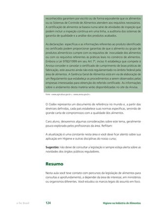 Higiene na Indústria de Alimentos
e-Tec Brasil 124
reconhecidos garantem por escrito ou de forma equivalente que os alimentos
ou os Sistemas de Controle de Alimentos atendem aos requisitos necessários.
A certiﬁcação de alimentos se baseia numa série de atividades de inspeção que
podem incluir a inspeção contínua em uma linha, a auditoria dos sistemas de
garantia de qualidade e a análise dos produtos acabados.
As declarações especíﬁcas e as informações referentes ao produto identiﬁcado
no certiﬁcado podem proporcionar garantias de que o alimento ou grupo de
produtos alimentícios cumpre com os requisitos de inocuidade dos alimentos
ou com os requisitos referentes às práticas leais no comércio de alimentos.
Embora a Lei 9782/1999 em seu Art 7º, inciso X estabeleça que compete à
Anvisa conceder e cancelar o certiﬁcado de cumprimento de boas práticas de
fabricação, este assunto ainda não está regulamentado no âmbito federal pela
área de alimentos. A Gerência Geral de Alimentos está em via de elaboração de
um Regulamento que estabeleça os procedimentos a serem observados pelas
empresas interessadas para obtenção do referido certiﬁcado. As informações
sobre o andamento desta matéria serão disponibilizadas no site da Anvisa.
Fonte: www.agricultura.gov.br; www.anvisa.gov.br.
O Codex representa um documento de referência no mundo e, a partir das
diretrizes deﬁnidas, cada país estabelece suas normas especíﬁcas, servindo de
grande carta de compromissos com a qualidade dos alimentos.
Caro aluno, deixaremos algumas considerações sobre este tema, geralmente
pouco explorado pelos proﬁssionais da área. Reﬂitam:
A atualização é uma constante nesta área e você deve ﬁcar atento sobre sua
aplicação em Higiene e outras disciplinas do nosso curso;
Sugestão: não deixe de consultar a legislação e sempre esteja alerta sobre as
novidades dos órgãos públicos reguladores.
Resumo
Nesta aula você teve contato com percursos da legislação de alimentos para
consultas e aprofundamento, a depender da área de interesse, em ministérios
ou organismos diferentes. Você estudou os marcos legais do assunto em foco.
Hig_Ind_Alim.indb 124
Hig_Ind_Alim.indb 124 19/01/11 15:31
19/01/11 15:31
 