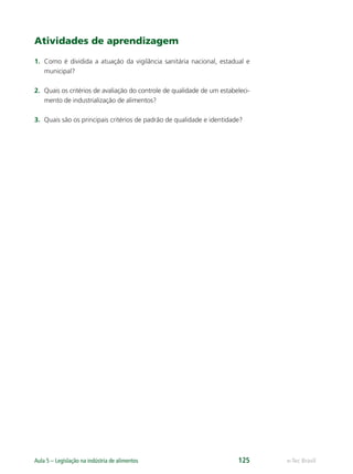 e-Tec Brasil
Aula 5 – Legislação na indústria de alimentos 125
Atividades de aprendizagem
1. Como é dividida a atuação da vigilância sanitária nacional, estadual e
municipal?
2. Quais os critérios de avaliação do controle de qualidade de um estabeleci-
mento de industrialização de alimentos?
3. Quais são os principais critérios de padrão de qualidade e identidade?
Hig_Ind_Alim.indb 125
Hig_Ind_Alim.indb 125 19/01/11 15:31
19/01/11 15:31
 