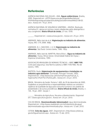 e-Tec Brasil 126
Referências
AGÊNCIA NACIONAL DAS ÁGUAS - ANA. Águas subterrâneas. Brasília,
2002. Disponível em: HTTP://www.ana.gov.br/gestãoRecHidricos/
InfoHidrologicas/aguasSubterr/EstudoAguasSubterraneasANA22-08-02.
doc. Acesso em: 14 jul. 2010.
AGÊNCIA NACIONAL DE VIGILÂNCIA SANITÁRIA – ANVISA. Resolução
normativa 01, aprova as normas a serem obedecidas pelos detergentes e
seus congêneres. Diário Oﬁcial da União, 27 nov. 1978.
______. Disponível em: www.anvisa.gov.br. Acesso em: 25 jun. 2010.
ANDRADE, Nélio José de et al. Higienização na indústria de alimentos.
Viçosa, MG: CTP, 2008. 368p.
ANDRADE, N. J.; MACEDO, J. A. B. Higienização na indústria de
alimentos. São Paulo: Livraria Varela, 1996. 182p.
ANDRADE, Nélio José de; MARTYN, Maria Elilce L. Água na indústria de
alimentos. Viçosa, Minas Gerais: Universidade Federal de Viçosa –
Imprensa Universitária, 1993.
ASSOCIAÇÃO BRASILEIRA DE NORMAS TÉCNICAS – ABNT. NBR 7195:
Cores para segurança. Esta Norma substitui a NBR 7195/1982. Rio de
Janeiro, 1995.
BAPTISTA, Paulo. Higienização de equipamentos e instalações na
indústria agro-alimentar. Guimarães, Portugal: Forvisão, 2003.
Disponível em: http://www.esac.pt/noronha/manuais/manual_3_
higieniza%C3%A7%C3%A3o.pdf. Acesso em: 23 jun. 2010.
BRASIL. Ministério da Saúde. Portaria 1.469, de 29 de dezembro de 2000.
Estabelece os procedimentos e responsabilidades relativos ao controle e
vigilância da qualidade da água para consumo humano e seu padrão de
potabilidade e dá outras providências. Diário Oﬁcial da União, Brasília, n.
14E, 19 jan. 2001. Secção 1.
______. Ministério da Agricultura, Pecuária e Abastecimento. Disponível
em: www.agricultura.gov.br. Acesso em: 25 jun. 2010.
CEA DO BRASIL. Desmineralizador (deionizador): água desmineralizada.
Disponível em: http://www.ceadobrasil.com.br/tratamento-de-agua/
desmineralizador-agua-desnimeralizada.php. Acesso em: 12 abr. 2010.
CETESB. Ciclo das águas. 2001. Disponível em http://www.cetesb.sp.
gov.br/Agua/rios/ciclo.asp. Acesso em: 15 abr. 2010.
Hig_Ind_Alim.indb 126
Hig_Ind_Alim.indb 126 19/01/11 15:31
19/01/11 15:31
 