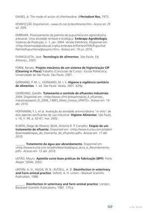 e-Tec Brasil
127
DAVIES, A. The mode of action of chlorhexidine. J Periodont Res, 1973.
DESINFECÇÃO. Disponível em: www.cih.com.br/desinfetantes.htm. Acesso em: 29
set. 2009.
EMBRAPA. Processamento do palmito de pupunheira em agroindústria
artesanal: Uma atividade rentável e ecológica. Embrapa Agrobiologia,
Sistemas de Produção, n. 1, jan. 2004. Versão Eletrônica. Disponível em:
http://sistemasdeproducao.cnptia.embrapa.br/FontesHTML/Pupunha/
PalmitoPupunheira/glossario.htm. Acesso em: 19 jul. 2010.
EVANGELISTA, José. Tecnologia de alimentos. São Paulo: Ed.
Atheneu, 2003.
FORNI, Renato. Projeto mecânico de um sistema de higienização CIP
(Cleaning in Place).Trabalho (Conclusão de Curso) - Escola Politécnica,
Universidade de São Paulo, São Paulo, 2007.
GERMANO, P. M. L.; GERMANO, M. I. S. Higiene e vigilância sanitária
de alimentos. 1. ed. São Paulo: Varela, 2001. 629p.
GIORDANO, Gandhi. Tratamento e controle de eﬂuentes industriais.
2004. Disponível em: http://www.ufmt.br/esa/módulo_II_eﬂuentes_
industriais/apost_EI_2004_1ABES_Mato_Grosso_UFMTZ. Acesso em: 14
abr. 2010.
HOFFMANN, F. L. et al. Avaliação da atividade antimicrobiana “in vitro” de
dois agentes saniﬁcantes de uso industrial. Higiene Alimentar, São Paulo,
v. 16, n. 94, p. 62-67, mar. 2002.
KURITA, Diego de Oliveira; SILVA, Antonio R. P. Carvalho. Etapas de um
tratamento de eﬂuente. Disponível em: http://www.kurita.com.br/adm/
download/etapas_do_trtamento_de_eﬂuentes.pdf. Acesso em: 17 abr.
2010.
______. Tratamento da água por abrandamento. Disponível em:
http://www.kurita.com.br/adm/download/agua_dura_e_Abrandamento.
pdf. Acesso em: 12 abr. 2010.
LEITÃO, Mauro. Apostila curso boas práticas de fabricação (BPF). Porto
Alegre: SENAI, 2003.
LINTON, A. H.; HUGO, W. B.; RUSSELL, A. D. Desinfection in veterinary
and Farm animal practice. Oxford: A. H. Linton – Blackwll Scientiﬁc
Publication, 1988.
______. Disinfection in veterinary and farm animal practice. London:
Blackwell Scientiﬁc Publications, 1987. 179 p.
Hig_Ind_Alim.indb 127
Hig_Ind_Alim.indb 127 19/01/11 15:31
19/01/11 15:31
 