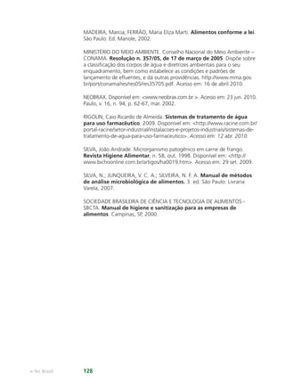 e-Tec Brasil 128
MADEIRA, Marcia; FERRÃO, Maria Eliza Marti. Alimentos conforme a lei.
São Paulo: Ed. Manole, 2002.
MINISTÉRIO DO MEIO AMBIENTE. Conselho Nacional do Meio Ambiente –
CONAMA. Resolução n. 357/05, de 17 de março de 2005. Dispõe sobre
a classiﬁcação dos corpos de água e diretrizes ambientais para o seu
enquadramento, bem como estabelece as condições e padrões de
lançamento de eﬂuentes, e dá outras providências. http://www.mma.gov.
br/port/conama/res/res05/res35705.pdf. Acesso em: 16 de abril 2010.
NEOBRAX. Disponível em: www.neobrax.com.br . Acesso em: 23 jun. 2010.
Paulo, v. 16, n. 94, p. 62-67, mar. 2002.
RIGOLIN, Caio Ricardo de Almeida. Sistemas de tratamento de água
para uso farmacêutico. 2009. Disponível em: http://www.racine.com.br/
portal-racine/setor-industrial/instalacoes-e-projetos-industriais/sistemas-de-
tratamento-de-agua-para-uso-farmaceutico. Acesso em: 12 abr. 2010.
SILVA, João Andrade. Microrganismo patogênico em carne de frango.
Revista Higiene Alimentar, n. 58, out. 1998. Disponível em: http://
www.bichoonline.com.br/artigos/ha0019.htm. Acesso em: 29 set. 2009.
SILVA, N.; JUNQUEIRA, V. C. A.; SILVEIRA, N. F. A. Manual de métodos
de análise microbiológica de alimentos. 3. ed. São Paulo: Livraria
Varela, 2007.
SOCIEDADE BRASILEIRA DE CIÊNCIA E TECNOLOGIA DE ALIMENTOS -
SBCTA. Manual de higiene e sanitização para as empresas de
alimentos. Campinas, SP, 2000.
Hig_Ind_Alim.indb 128
Hig_Ind_Alim.indb 128 19/01/11 15:31
19/01/11 15:31
 