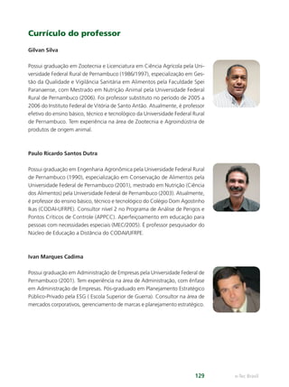 e-Tec Brasil
129
Currículo do professor
Gilvan Silva
Possui graduação em Zootecnia e Licenciatura em Ciência Agrícola pela Uni-
versidade Federal Rural de Pernambuco (1986/1997), especialização em Ges-
tão da Qualidade e Vigilância Sanitária em Alimentos pela Faculdade Spei
Paranaense, com Mestrado em Nutrição Animal pela Universidade Federal
Rural de Pernambuco (2006). Foi professor substituto no período de 2005 a
2006 do Instituto Federal de Vitória de Santo Antão. Atualmente, é professor
efetivo do ensino básico, técnico e tecnológico da Universidade Federal Rural
de Pernambuco. Tem experiência na área de Zootecnia e Agroindústria de
produtos de origem animal.
Paulo Ricardo Santos Dutra
Possui graduação em Engenharia Agronômica pela Universidade Federal Rural
de Pernambuco (1990), especialização em Conservação de Alimentos pela
Universidade Federal de Pernambuco (2001), mestrado em Nutrição (Ciência
dos Alimentos) pela Universidade Federal de Pernambuco (2003). Atualmente,
é professor do ensino básico, técnico e tecnológico do Colégio Dom Agostinho
Ikas (CODAI-UFRPE). Consultor nível 2 no Programa de Análise de Perigos e
Pontos Críticos de Controle (APPCC). Aperfeiçoamento em educação para
pessoas com necessidades especiais (MEC/2005). É professor pesquisador do
Núcleo de Educação a Distância do CODAI/UFRPE.
Ivan Marques Cadima
Possui graduação em Administração de Empresas pela Universidade Federal de
Pernambuco (2001). Tem experiência na área de Administração, com ênfase
em Administração de Empresas. Pós-graduado em Planejamento Estratégico
Público-Privado pela ESG ( Escola Superior de Guerra). Consultor na área de
mercados corporativos, gerenciamento de marcas e planejamento estratégico.
Hig_Ind_Alim.indb 129
Hig_Ind_Alim.indb 129 19/01/11 15:31
19/01/11 15:31
 