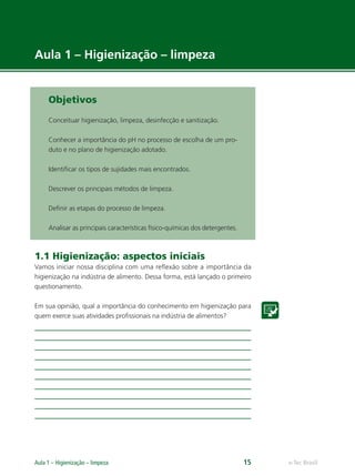 e-Tec Brasil
Aula 1 – Higienização – limpeza 15
Objetivos
Conceituar higienização, limpeza, desinfecção e sanitização.
Conhecer a importância do pH no processo de escolha de um pro-
duto e no plano de higienização adotado.
Identiﬁcar os tipos de sujidades mais encontrados.
Descrever os principais métodos de limpeza.
Deﬁnir as etapas do processo de limpeza.
Analisar as principais características físico-químicas dos detergentes.
1.1 Higienização: aspectos iniciais
Vamos iniciar nossa disciplina com uma reﬂexão sobre a importância da
higienização na indústria de alimento. Dessa forma, está lançado o primeiro
questionamento.
Em sua opinião, qual a importância do conhecimento em higienização para
quem exerce suas atividades proﬁssionais na indústria de alimentos?
Aula 1 – Higienização – limpeza
Hig_Ind_Alim.indb 15
Hig_Ind_Alim.indb 15 19/01/11 15:30
19/01/11 15:30
 