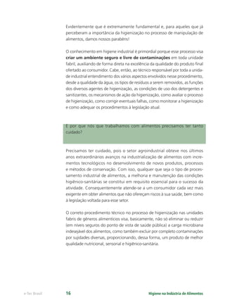 Higiene na Indústria de Alimentos
e-Tec Brasil 16
Evidentemente que é extremamente fundamental e, para aqueles que já
perceberam a importância da higienização no processo de manipulação de
alimentos, damos nossos parabéns!
O conhecimento em higiene industrial é primordial porque esse processo visa
criar um ambiente seguro e livre de contaminações em toda unidade
fabril, auxiliando de forma direta na excelência da qualidade do produto ﬁnal
ofertado ao consumidor. Cabe, então, ao técnico responsável por toda a unida-
de industrial entendimento dos vários aspectos envolvidos nesse procedimento,
desde a qualidade da água, os tipos de resíduos a serem removidos, as funções
dos diversos agentes de higienização, as condições de uso dos detergentes e
sanitizantes, os mecanismos de ação da higienização, como avaliar o processo
de higienização, como corrigir eventuais falhas, como monitorar a higienização
e como adequar os procedimentos à legislação atual.
E por que nós que trabalhamos com alimentos precisamos ter tanto
cuidado?
Precisamos ter cuidado, pois o setor agroindustrial obteve nos últimos
anos extraordinários avanços na industrialização de alimentos com incre-
mentos tecnológicos no desenvolvimento de novos produtos, processos
e métodos de conservação. Com isso, qualquer que seja o tipo de proces-
samento industrial de alimentos, a melhoria e manutenção das condições
higiênico-sanitárias se constitui em requisito essencial para o sucesso da
atividade. Consequentemente atende-se a um consumidor cada vez mais
exigente em obter alimentos que não ofereçam riscos à sua saúde, bem como
à legislação voltada para esse setor.
O correto procedimento técnico no processo de higienização nas unidades
fabris de gêneros alimentícios visa, basicamente, não só eliminar ou reduzir
(em níveis seguros do ponto de vista de saúde pública) a carga microbiana
indesejável dos alimentos, como também excluir por completo contaminações
por sujidades diversas, proporcionando, dessa forma, um produto de melhor
qualidade nutricional, sensorial e higiênico-sanitária.
Hig_Ind_Alim.indb 16
Hig_Ind_Alim.indb 16 19/01/11 15:30
19/01/11 15:30
 