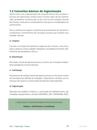 e-Tec Brasil
Aula 1 – Higienização – limpeza 17
1.2 Conceitos básicos de higienização
Vamos iniciar com a apresentação dos conceitos básicos que envolvem o
processo de higienização. Embora esses conceitos sejam de fácil aprendi-
zado, percebemos na prática que no dia a dia há uma completa omissão
dos mesmos, tanto para os manipuladores como para os multiplicadores de
conhecimento.
Para os proﬁssionais ligados à indústria de processamento de alimentos é
fundamental o conhecimento dos principais conceitos que envolvem essa
atividade. São eles:
a) Limpeza
Consiste na remoção de substâncias orgânicas e/ou minerais, como terra,
poeira, gordura e outras sujidades indesejáveis à qualidade do alimento. Nor-
malmente são perceptíveis a olho nu.
b) Desinfecção
Eliminação, através de agentes químicos ou físicos, de microrganismos/bac-
térias patogênicas (causam doenças).
c) Sanitização
Procedimento de redução (através de agentes químicos ou físicos) do número
de microrganismos aderidos às instalações, maquinários e utensílios, em um
nível que não resulte na contaminação do alimento (níveis toleráveis).
d) Higienização
Operação que engloba a limpeza e a sanitização do estabelecimento, das
instalações, equipamentos e utensílios (GERMANO, 2001; HOFFMANN, 2002).
A higienização compreende obrigatoriamente dois processos:
limpeza + desinfecção ou sanitização
Hig_Ind_Alim.indb 17
Hig_Ind_Alim.indb 17 19/01/11 15:30
19/01/11 15:30
 