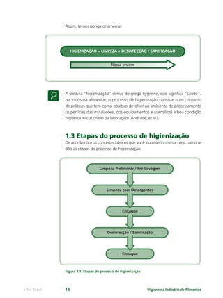 HIGIENIZAÇÃO = LIMPEZA + DESINFECÇÃO / SANIFICAÇÃO
Nessa ordem
Limpeza Preliminar / Pré-Lavagem
Limpeza com Detergentes
Enxágue
Desinfecção / Saniﬁcação
Enxágue
Higiene na Indústria de Alimentos
e-Tec Brasil 18
Assim, temos obrigatoriamente:
A palavra “higienização” deriva do grego hygieine, que signiﬁca “saúde”.
Na indústria alimentar, o processo de higienização consiste num conjunto
de práticas que tem como objetivo devolver ao ambiente de processamento
(superfícies das instalações, dos equipamentos e utensílios) a boa condição
higiênica inicial (início da laboração) (Andrade, et al.).
1.3 Etapas do processo de higienização
De acordo com os conceitos básicos que você viu anteriormente, veja como se
dão as etapas do processo de higienização:
Figura 1.1: Etapas do processo de higienização
Hig_Ind_Alim.indb 18
Hig_Ind_Alim.indb 18 19/01/11 15:30
19/01/11 15:30
 