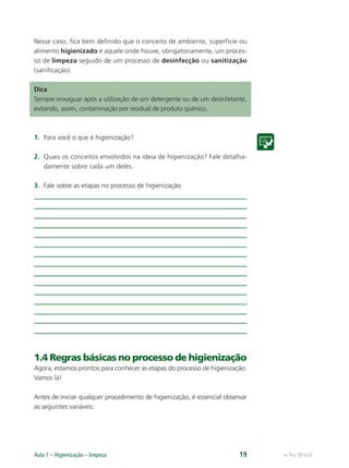 e-Tec Brasil
Aula 1 – Higienização – limpeza 19
Nesse caso, ﬁca bem deﬁnido que o conceito de ambiente, superfície ou
alimento higienizado é aquele onde houve, obrigatoriamente, um proces-
so de limpeza seguido de um processo de desinfecção ou sanitização
(saniﬁcação).
Dica
Sempre enxaguar após a utilização de um detergente ou de um desinfetante,
evitando, assim, contaminação por residual de produto químico.
1. Para você o que é higienização?
2. Quais os conceitos envolvidos na ideia de higienização? Fale detalha-
damente sobre cada um deles.
3. Fale sobre as etapas no processo de higienização.
1.4 Regras básicas no processo de higienização
Agora, estamos prontos para conhecer as etapas do processo de higienização.
Vamos lá!
Antes de iniciar qualquer procedimento de higienização, é essencial observar
as seguintes variáveis:
Hig_Ind_Alim.indb 19
Hig_Ind_Alim.indb 19 19/01/11 15:30
19/01/11 15:30
 