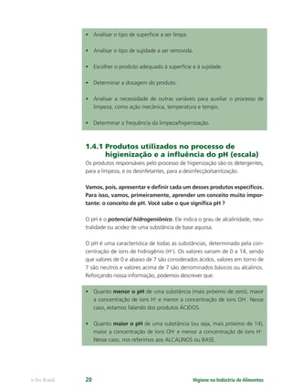 Higiene na Indústria de Alimentos
e-Tec Brasil 20
• Analisar o tipo de superfície a ser limpa.
• Analisar o tipo de sujidade a ser removida.
• Escolher o produto adequado à superfície e à sujidade.
• Determinar a dosagem do produto.
• Analisar a necessidade de outras variáveis para auxiliar o processo de
limpeza, como ação mecânica, temperatura e tempo.
• Determinar a frequência da limpeza/higienização.
1.4.1 Produtos utilizados no processo de
higienização e a inﬂuência do pH (escala)
Os produtos responsáveis pelo processo de higienização são os detergentes,
para a limpeza, e os desinfetantes, para a desinfecção/sanitização.
Vamos, pois, apresentar e deﬁnir cada um desses produtos especíﬁcos.
Para isso, vamos, primeiramente, aprender um conceito muito impor-
tante: o conceito de pH. Você sabe o que signiﬁca pH ?
O pH é o potencial hidrogeniônico. Ele indica o grau de alcalinidade, neu-
tralidade ou acidez de uma substância de base aquosa.
O pH é uma característica de todas as substâncias, determinado pela con-
centração de íons de hidrogênio (H+
). Os valores variam de 0 a 14, sendo
que valores de 0 e abaixo de 7 são considerados ácidos, valores em torno de
7 são neutros e valores acima de 7 são denominados básicos ou alcalinos.
Reforçando nossa informação, podemos descrever que:
• Quanto menor o pH de uma substância (mais próximo de zero), maior
a concentração de íons H+
e menor a concentração de íons OH-
. Nesse
caso, estamos falando dos produtos ÁCIDOS.
• Quanto maior o pH de uma substância (ou seja, mais próximo de 14),
maior a concentração de íons OH-
e menor a concentração de íons H+
.
Nesse caso, nos referimos aos ALCALINOS ou BASE.
Hig_Ind_Alim.indb 20
Hig_Ind_Alim.indb 20 19/01/11 15:30
19/01/11 15:30
 