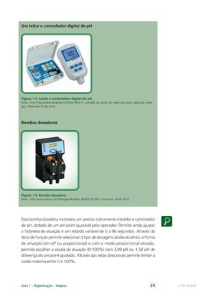 e-Tec Brasil
Aula 1 – Higienização – limpeza 23
Um leitor e controlador digital de pH
Figura 1.5: Leitor e controlador digital de pH
Fonte: <http://img.alibaba.com/photo/220390479/SX711_portable_ph_meter_pH_meter_pH_tester_digital_ph_meter.
jpg>.Acesso em: 24 abr. 2010.
Bombas dosadoras
Figura 1.6: Bomba dosadora
Fonte: <http://www.etatron.com.br/Imagens/Bombas_dlx/DLX_PH.JPG>.Acesso em: 24 abr. 2010.
Essa bomba dosadora incorpora um preciso instrumento medidor e controlador
de pH, dotado de um set point ajustável pelo operador. Permite ainda ajustar
a histerese de atuação e um retardo variável de 0 a 96 segundos. Através da
tecla de função permite selecionar o tipo de dosagem (ácido-alcalino), a forma
de ativação (on-off ou proporcional) e com o modo proporcional ativado,
permite escolher a escala de atuação (0-100%) com 3,00 pH ou 1,50 pH de
diferença do set point ajustado. Através das setas direcionais permite limitar a
vazão máxima entre 0 e 100%.
Hig_Ind_Alim.indb 23
Hig_Ind_Alim.indb 23 19/01/11 15:30
19/01/11 15:30
 
