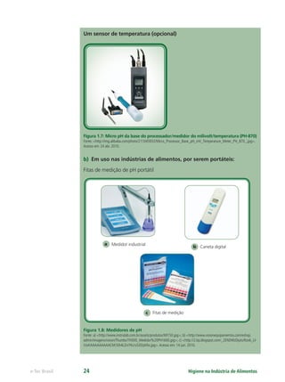 b Caneta digital
c Fitas de medição
Medidor industrial
a
Higiene na Indústria de Alimentos
e-Tec Brasil 24
Um sensor de temperatura (opcional)
Figura 1.7: Micro pH da base do processador/medidor do milivolt/temperatura (PH-870)
Fonte: <http://img.alibaba.com/photo/211045932/Micro_Processor_Base_pH_mV_Temperature_Meter_PH_870_.jpg>.
Acesso em: 24 abr. 2010.
b) Em uso nas indústrias de alimentos, por serem portáteis:
Fitas de medição de pH portátil
Figura 1.8: Medidores de pH
Fonte: a) <http://www.instrulab.com.br/assets/produtos/MI150.jpg>; b) <http://www.visionequipamentos.com/eshop.
admin/imagens/vision/Thumbs/TN500_Medidor%20PH1600.jpg>; c) <http://2.bp.blogspot.com/_2ENDWzDjuts/Rzo6_Ll-
VzvI/AAAAAAAAACM/3Jh4LZniYKc/s320/phﬁx.jpg>.Acesso em: 14 jun. 2010.
Hig_Ind_Alim.indb 24
Hig_Ind_Alim.indb 24 19/01/11 15:30
19/01/11 15:30
 