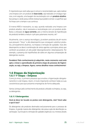 e-Tec Brasil
Aula 1 – Higienização – limpeza 25
É importante que você saiba que é comum e recomendado que, após realizar
uma limpeza com um produto de base ácida, seja realizado um enxágue rigo-
roso, e em seguida, uma lavagem de neutralização com um produto alcalino.
Isso porque o ácido possui efeito residual que poderá corroer a superfície que
foi limpa com o tempo e uso contínuo.
O inverso NÃO é necessário, ou seja, quando realizada uma limpeza com
produto alcalino, não é necessária a neutralização com um produto ácido.
Basta a utilização de água corrente, pois a mesma (através da hiperdiluição
do produto) tenderá a reduzir o pH para patamares neutros, ok?
Atualmente, com o avanço tecnológico, já existem produtos de pH neutro
que possuem “força” e alto desempenho que conseguem substituir produ-
tos, principalmente alcalinos, na limpeza e remoção de sujidades. Esse alto
desempenho se deve à combinação de vários agentes e princípios ativos que
conferem ao produto um alto poder desengordurante e desengraxante. Por
exemplo, a presença do tripolifosfato de sódio em algumas composições de
detergentes neutros.
Parabéns! Pelo conhecimento já adquirido, neste momento você está
apto a iniciar o aprendizado da primeira etapa do processo de higieni-
zação, ou seja, a limpeza. Agora, vamos detalhar nosso conhecimento!
1.6 Etapas da higienização
1.6.1 1ª Etapa – limpeza
Como já vimos, o primeiro processo que envolve a higienização obrigato-
riamente é o de limpeza. Assim, é muito importante conhecer todas as suas
características para que possamos empregá-las de forma adequada.
Vamos começar pelo conhecimento do produto utilizado na limpeza, ou seja,
os detergentes.
1.6.1.1 Detergentes
Você já deve ter lavado os pratos com detergente, não? Você sabe
o que é isso?
Os detergentes são produtos destinados exclusivamente para o processo de
limpeza. A grande maioria dos detergentes não possui ação de desinfecção ou
sanitização. Sua função é a remoção de sujidades orgânicas e ou minerais através
Hig_Ind_Alim.indb 25
Hig_Ind_Alim.indb 25 19/01/11 15:30
19/01/11 15:30
 