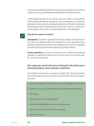 Higiene na Indústria de Alimentos
e-Tec Brasil 26
do processo de detergência (poder de remoção) provocado por seus tensoativos
aniônicos ou iônicos, normalmente identiﬁcado pela formação de espuma.
Os detergentes podem ser de diversas naturezas. Podem ser detergentes
ácidos, detergentes alcalinos, detergentes neutros, detergentes com solventes,
detergente alcalino solvente, detergente desincrustante alcalino, detergente
desincrustante ácido, detergente desinfectante etc. Durante o nosso curso,
iremos explorar melhor cada um desses detergentes e suas aplicações.
Quando nós usamos os termos:
Detergência: É o poder e capacidade de remoção, através de substância quí-
mica, de uma sujidade aderida a uma superfície de contato, reduzindo a força
de adesão (quebrando as moléculas das sujidades) entre a sujeira e a superfície,
utilizando-se concomitantemente da aplicação da força mecânica.
Tensão superﬁcial: É a força de resistência que um determinado tipo de
sujidade e a superfície de contato exercem sobre a ação umectante da água.
Ex.: um copo engordurado.
Bom, agora que você já sabe que os detergentes são usados para o
processo de limpeza, vamos aprender a escolhê-los!
Na escolha de um detergente a ser usado na unidade fabril, devemos considerar
que o mesmo apresente características de performance técnico-proﬁssional,
tais como:
• Possuir ação especíﬁca de acordo com o tipo de sujidade a ser removida.
• Apresentar um baixo custo devido à alta diluição (hiperconcentrado).
• Ser atóxico.
• Ser pouco poluente – biodegradável.
• Apresentar estabilidade durante seu armazenamento.
• Ser de fácil ação no procedimento de enxágue.
• Não ser corrosivo.
Hig_Ind_Alim.indb 26
Hig_Ind_Alim.indb 26 19/01/11 15:30
19/01/11 15:30
 