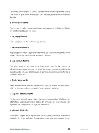 e-Tec Brasil
Aula 1 – Higienização – limpeza 27
De acordo com Evangelista (2003), os detergentes devem apresentar outras
características que são necessárias para uma efetiva ação de remoção (limpeza).
São elas:
a) Poder dissolvente
Essa é uma condição dos detergentes de transformar os resíduos insolúveis,
em substâncias solúveis em água.
b) Ação peptizante
Essa é a capacidade de solubilizar as proteínas.
c) Ação saponiﬁcante
A ação saponiﬁcante é a ação dos detergentes de transformar as gorduras em
sabões, facilitando, dessa forma, a remoção do meio.
d) Ação emulsiﬁcante
Essa ação corresponde à capacidade de reduzir o tamanho da “massa” de
substâncias gordurosas (oleosas) em várias “partículas menores”, possibilitando
a solubilização em água dos glóbulos de gordura, facilitando, dessa forma, o
processo de limpeza.
e) Poder penetrante
Poder do detergente adentrar (penetrar) na sujidade através dos seus poros,
orifícios, ﬁssuras ou de pequenas aberturas nas suas cavidades.
f) Ação de abrandamento
Possibilitam a alteração ou anulação da dureza da água. Os polifosfatos e os
ortofosfatos alcalinos abrandam a água. Os primeiros por sequestração e os
segundos por precipitação dos agentes da dureza.
g) Ação de dispersão
Produzem a dispersão de aglutinados em ﬂocos reduzindo-os a pequenas
partículas. Os dispersantes ou desﬂoculantes atuam de uma maneira que as
Hig_Ind_Alim.indb 27
Hig_Ind_Alim.indb 27 19/01/11 15:30
19/01/11 15:30
 