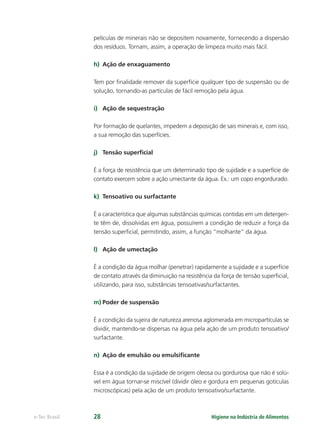 Higiene na Indústria de Alimentos
e-Tec Brasil 28
películas de minerais não se depositem novamente, fornecendo a dispersão
dos resíduos. Tornam, assim, a operação de limpeza muito mais fácil.
h) Ação de enxaguamento
Tem por ﬁnalidade remover da superfície qualquer tipo de suspensão ou de
solução, tornando-as partículas de fácil remoção pela água.
i) Ação de sequestração
Por formação de quelantes, impedem a deposição de sais minerais e, com isso,
a sua remoção das superfícies.
j) Tensão superﬁcial
É a força de resistência que um determinado tipo de sujidade e a superfície de
contato exercem sobre a ação umectante da água. Ex.: um copo engordurado.
k) Tensoativo ou surfactante
É a característica que algumas substâncias químicas contidas em um detergen-
te têm de, dissolvidas em água, possuírem a condição de reduzir a força da
tensão superﬁcial, permitindo, assim, a função “molhante” da água.
l) Ação de umectação
É a condição da água molhar (penetrar) rapidamente a sujidade e a superfície
de contato através da diminuição na resistência da força de tensão superﬁcial,
utilizando, para isso, substâncias tensoativas/surfactantes.
m) Poder de suspensão
É a condição da sujeira de natureza arenosa aglomerada em micropartículas se
dividir, mantendo-se dispersas na água pela ação de um produto tensoativo/
surfactante.
n) Ação de emulsão ou emulsiﬁcante
Essa é a condição da sujidade de origem oleosa ou gordurosa que não é solú-
vel em água tornar-se miscível (dividir óleo e gordura em pequenas gotículas
microscópicas) pela ação de um produto tensoativo/surfactante.
Hig_Ind_Alim.indb 28
Hig_Ind_Alim.indb 28 19/01/11 15:30
19/01/11 15:30
 