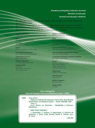 Equipe de Elaboração
Colégio Agrícola Dom Agostinho Ikas (CODAI) / UFRPE
Reitor
Prof. Valmar Correa de Andrade
Vice-Reitor
Prof. Reginaldo Barros
Diretor
Prof. Luiz Augusto de Carvalho Carmo
Coordenadora Institucional
Profa. Argélia Maria Araújo Dias Silva
Coordenadora do Curso
Profa. Claudia Mellia
Professor Pesquisador
Prof. Paulo Ricardo Santos Dutra
Professor-Autor
Gilvan Silva
Paulo Ricardo Santos Dutra
Ivan Marques Cadima
Equipe de Validação
Secretaria de Educação a Distância / UFRN
Reitor
Prof. José Ivonildo do Rêgo
Vice-Reitora
Profa. Ângela Maria Paiva Cruz
Secretária de Educação a DistâncIa
Profa. Maria Carmem Freire Diógenes Rêgo
Secretária Adjunta de Educação a DistâncIa
Profa. Eugênia Maria Dantas
Coordenador de Produção de Materiais Didáticos
Prof. Marcos Aurélio Felipe
Revisão
Cristinara Ferreira dos Santos
Jânio Gustavo Barbosa
Rosilene Alves de Paiva
Verônica Pinheiro da Silva
Diagramação
Elizabeth da Silva Ferreira
Arte e Ilustração
Carolina Costa
Revisão Tipográﬁca
Nouraide Queiroz
Projeto Gráﬁco
e-Tec/MEC
© Colégio Agrícola Dom Agostinho Ikas (CODAI), órgão vinculado a Universidade Federal Rural
de Pernambuco (UFRPE)
Este Caderno foi elaborado em parceria entre o Colégio Agrícola Dom Agostinho Ikas (CODAI)
da Universidade Federal Rural de Pernambuco (UFRPE) e a Universidade Federal do Rio Grande do
Norte (UFRN) para o Sistema Escola Técnica Aberta do Brasil – e -Tec Brasil.
Presidência da República Federativa do Brasil
Ministério da Educação
Secretaria de Educação a Distância
Ficha catalográﬁca
Setor de Processos Técnicos da Biblioteca Central - UFRPE
S586h Silva, Gilvan.
Higiene na indústria de alimentos / Gilvan Silva, Paulo Ricardo
Santos Dutra, Ivan Marques Cadima. -- Recife: EDUFRPE, 2010.
134 p.: il.
Curso Técnico em Alimentos – Modalidade à Distancia.
Referências.
ISBN: 978-85-7946-068-5
1. Sanitização. 2. Limpeza. 3. Higienização. 4. Indústria de
Alimentos. I. Dutra, Paulo Ricardo Santos II. Cadima, Ivan.
III. Título.
CDD 664
Hig_Ind_Alim.indb 2
Hig_Ind_Alim.indb 2 19/01/11 15:30
19/01/11 15:30
 