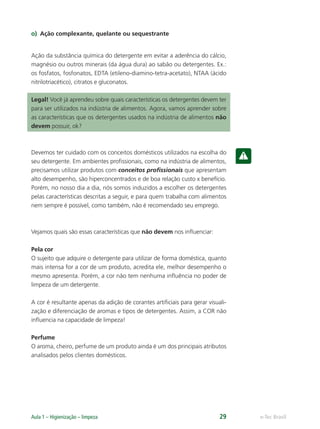 e-Tec Brasil
Aula 1 – Higienização – limpeza 29
o) Ação complexante, quelante ou sequestrante
Ação da substância química do detergente em evitar a aderência do cálcio,
magnésio ou outros minerais (da água dura) ao sabão ou detergentes. Ex.:
os fosfatos, fosfonatos, EDTA (etileno-diamino-tetra-acetato), NTAA (ácido
nitrilotriacético), citratos e gluconatos.
Legal! Você já aprendeu sobre quais características os detergentes devem ter
para ser utilizados na indústria de alimentos. Agora, vamos aprender sobre
as características que os detergentes usados na indústria de alimentos não
devem possuir, ok?
Devemos ter cuidado com os conceitos domésticos utilizados na escolha do
seu detergente. Em ambientes proﬁssionais, como na indústria de alimentos,
precisamos utilizar produtos com conceitos proﬁssionais que apresentam
alto desempenho, são hiperconcentrados e de boa relação custo x benefício.
Porém, no nosso dia a dia, nós somos induzidos a escolher os detergentes
pelas características descritas a seguir, e para quem trabalha com alimentos
nem sempre é possível, como também, não é recomendado seu emprego.
Vejamos quais são essas características que não devem nos inﬂuenciar:
Pela cor
O sujeito que adquire o detergente para utilizar de forma doméstica, quanto
mais intensa for a cor de um produto, acredita ele, melhor desempenho o
mesmo apresenta. Porém, a cor não tem nenhuma inﬂuência no poder de
limpeza de um detergente.
A cor é resultante apenas da adição de corantes artiﬁciais para gerar visuali-
zação e diferenciação de aromas e tipos de detergentes. Assim, a COR não
inﬂuencia na capacidade de limpeza!
Perfume
O aroma, cheiro, perfume de um produto ainda é um dos principais atributos
analisados pelos clientes domésticos.
Hig_Ind_Alim.indb 29
Hig_Ind_Alim.indb 29 19/01/11 15:30
19/01/11 15:30
 