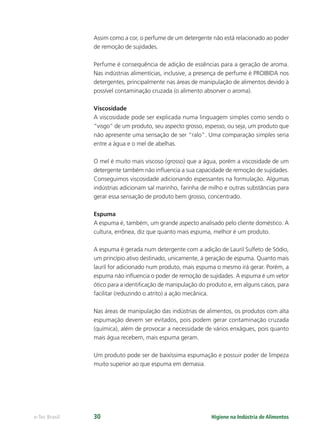 Higiene na Indústria de Alimentos
e-Tec Brasil 30
Assim como a cor, o perfume de um detergente não está relacionado ao poder
de remoção de sujidades.
Perfume é consequência de adição de essências para a geração de aroma.
Nas indústrias alimentícias, inclusive, a presença de perfume é PROIBIDA nos
detergentes, principalmente nas áreas de manipulação de alimentos devido à
possível contaminação cruzada (o alimento absorver o aroma).
Viscosidade
A viscosidade pode ser explicada numa linguagem simples como sendo o
“visgo” de um produto, seu aspecto grosso, espesso, ou seja, um produto que
não apresente uma sensação de ser “ralo”. Uma comparação simples seria
entre a água e o mel de abelhas.
O mel é muito mais viscoso (grosso) que a água, porém a viscosidade de um
detergente também não inﬂuencia a sua capacidade de remoção de sujidades.
Conseguimos viscosidade adicionando espessantes na formulação. Algumas
indústrias adicionam sal marinho, farinha de milho e outras substâncias para
gerar essa sensação de produto bem grosso, concentrado.
Espuma
A espuma é, também, um grande aspecto analisado pelo cliente doméstico. A
cultura, errônea, diz que quanto mais espuma, melhor é um produto.
A espuma é gerada num detergente com a adição de Lauril Sulfeto de Sódio,
um princípio ativo destinado, unicamente, à geração de espuma. Quanto mais
lauril for adicionado num produto, mais espuma o mesmo irá gerar. Porém, a
espuma não inﬂuencia o poder de remoção de sujidades. A espuma é um vetor
ótico para a identiﬁcação de manipulação do produto e, em alguns casos, para
facilitar (reduzindo o atrito) a ação mecânica.
Nas áreas de manipulação das indústrias de alimentos, os produtos com alta
espumação devem ser evitados, pois podem gerar contaminação cruzada
(química), além de provocar a necessidade de vários enxágues, pois quanto
mais água recebem, mais espuma geram.
Um produto pode ser de baixíssima espumação e possuir poder de limpeza
muito superior ao que espuma em demasia.
Hig_Ind_Alim.indb 30
Hig_Ind_Alim.indb 30 19/01/11 15:30
19/01/11 15:30
 